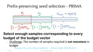 Prefix-preserving seed selection - PRIMA
1 −
#
$
%&'()*+
1 −
#
$
%&'(#
,# ,-
1 −
#
$
%&'(-
,)*+ = max
2
b2
Select enough samples corresponding to every
budget of the budget vector
○ Challenge: The number of samples required is not monotone in
budget
12/13/22 CUHK-Shenzhen, China
[Banerjee, Chen, and L. Maximizing Welfare … Diffusion Model. SIGMOD 2019].
99
 