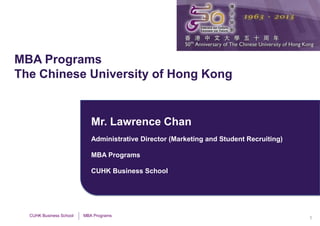 MBA Programs
The Chinese University of Hong Kong


                            Mr. Lawrence Chan
                            Administrative Director (Marketing and Student Recruiting)

                            MBA Programs

                            CUHK Business School




  CUHK Business School   MBA Programs
                                                                                         1
 
