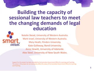 1
Building the capacity of
sessional law teachers to meet
the changing demands of legal
education
Natalie Skead, University of Western Australia.
Mark Israel, University of Western Australia.
Mary Heath, Flinders University.
Kate Galloway, Bond University.
Anne Hewitt, University of Adelaide.
Alex Steel, University of New South Wales.
Support for this project has been provided by the Australian Government Office for Learning and Teaching.
The views in this project do not necessarily reflect the views of the Australian Government Office for Learning
and Teaching.
 
