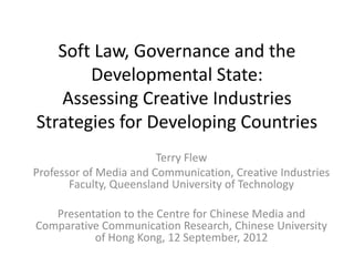 Soft Law, Governance and the
       Developmental State:
   Assessing Creative Industries
Strategies for Developing Countries
                        Terry Flew
Professor of Media and Communication, Creative Industries
       Faculty, Queensland University of Technology

   Presentation to the Centre for Chinese Media and
Comparative Communication Research, Chinese University
          of Hong Kong, 12 September, 2012
 