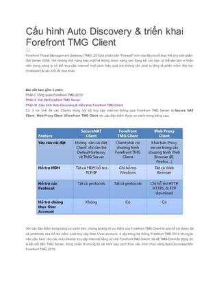 Cấu hình Auto Discovery & triển khai
Forefront TMG Client
Forefront Threat ManagementGateway (TMG) 2010 là phiên bản "Firewall"mới của Microsoft thay thế cho sản phẩm
ISA Server 2006. Với những tính năng bảo mật hệ thống được nâng cao đáng kể, các bạn có thể yên tâm vì nhân
viên trong công ty có thể truy cập internet một cách hiệu quả mà không cần phải lo lắng về phần mềm độc hại
(malware) & các mối đe dọa khác.
Bài viết bao gồm 3 phần:
Phần I: Tổng quan Forefront TMG 2010
Phần II: Cài đặt Forefront TMG Server
Phần III: Cấu hình Auto Discovery & triển khai Forefront TMG Client
Có 3 cơ chế để các Clients trong nội bộ truy cập internet thông qua Forefront TMG Server là Secure NAT
Client, Web Proxy Client &Forefront TMG Client với các đặc điểm được so sánh trong bảng sau:
Với các đặc điểm trong bảng so sánh trên, chúng ta thấy rõ ưu điểm của Forefront TMG Client là vừa hỗ trợ được tất
cả protocols vừa hỗ trợ kiểm soát truy cập theo User account, vì vậy trong hệ thống Forefront TMG 2010 chúng ta
nên cấu hình cho các máy Clients truy cập Internet bằng cơ chế Forefront TMG Client. Và để TMG Client tự động dò
& kết nối đến TMG Server, trong phần III chúng tôi sẽ trình bày cách thức cấu hình chức năng Auto Discovery trên
Forefront TMG 2010
 