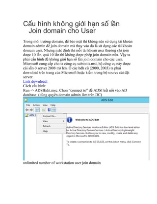 C u hình không gi i h n s l nấ ớ ạ ố ầ
Join domain cho User
Trong môi trường domain, để bảo mật thì không nên sử dụng tài khoản
domain admin để join domain mà thay vào đó là sử dụng các tài khoản
domain user. Nhưng mặc định thì mỗi tài khoản user thường chỉ join
được 10 lần, quá 10 lần thì không được phép join domain nữa. Vậy ta
phải cấu hình để không giới hạn số lần join domain cho các user.
Microsoft cung cấp cho ta công cụ subtools.msi, bộ công cụ này được
cài sẵn ở server 2008 trở lên. Ở các hdh cũ (2000, 2003) ta phải
download trên trang của Microsoft hoặc kiếm trong bộ source cài đặt
server.
Link download:
Cách cấu hình:
Run -> ADSIEdit.msc. Chon “connect to” để ADSI kết nối vào AD
database (dùng quyền domain admin làm trên DC)
unlimited number of workstation user join domain
 