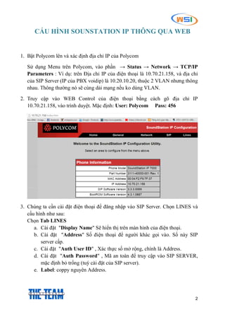 2
CẤU HÌNH SOUNSTATION IP THÔNG QUA WEB
1. Bật Polycom lên và xác định địa chỉ IP của Polycom
Sử dụng Menu trên Polycom, vào phần → Status → Network → TCP/IP
Parameters : Ví dụ: trên Địa chỉ IP của điện thoại là 10.70.21.158, và địa chỉ
của SIP Server (IP của PBX voidip) là 10.20.10.20, thuộc 2 VLAN nhưng thông
nhau. Thông thường nó sẽ cùng dải mạng nếu ko dùng VLAN.
2. Truy cập vào WEB Control của điện thoại bằng cách gõ địa chỉ IP
10.70.21.158, vào trình duyệt. Mặc định: User: Polycom Pass: 456
3. Chúng ta cần cài đặt điện thoại để đăng nhập vào SIP Server. Chọn LINES và
cấu hình như sau:
Chọn Tab LINES
a. Cài đặt "Display Name" Sẽ hiển thị trên màn hình của điện thoại.
b. Cài đặt "Address" Số điện thoại để người khác gọi vào. Số này SIP
server cấp.
c. Cài đặt "Auth User ID" , Xác thực số mở rộng, chính là Address.
d. Cài đặt "Auth Password" , Mã an toàn để truy cập vào SIP SERVER,
mặc định bỏ trống (tuỳ cài đặt của SIP server).
e. Label: coppy nguyên Address.
 