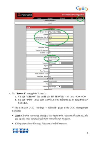3
4. Tại "Server 1" trong phần "Lines" :
a. Cài đặt "Address" Địa chỉ IP của SIP SERVER – Ví Dụ : 10.20.10.20
b. Cài đặt "Port" , Mặc định là 5060, Có thể kiểm tra giá trị đúng trên SIP
SERVER.
Ví dụ: SERVER 3CX "Settings -> Network" page in the 3CX Management
Console).
 Note: Cài trên web xong, chúng ta vào Menu trên Polycom để kiểm tra, nếu
giá trị nào chưa đúng cần cấu hình trực tiếp trên Polycom.
 Không được Reset Factory, Polycom sẽ mất Firmware.
 