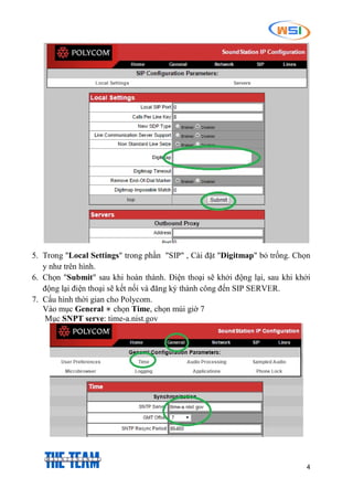 4
5. Trong "Local Settings" trong phần "SIP" , Cài đặt "Digitmap" bỏ trống. Chọn
y như trên hình.
6. Chọn "Submit" sau khi hoàn thành. Điện thoại sẽ khởi động lại, sau khi khởi
động lại điện thoại sẽ kết nối và đăng ký thành công đến SIP SERVER.
7. Cấu hình thời gian cho Polycom.
Vào mục General  chọn Time, chọn múi giờ 7
Mục SNPT serve: time-a.nist.gov
 