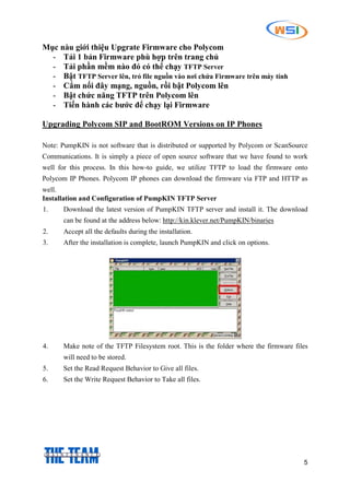5
Mục nàu giới thiệu Upgrate Firmware cho Polycom
- Tải 1 bản Firmware phù hợp trên trang chủ
- Tải phần mềm nào đó có thể chạy TFTP Server
- Bật TFTP Server lên, trỏ file nguồn vào nơi chứa Firmware trên máy tính
- Cắm nối đây mạng, nguồn, rồi bật Polycom lên
- Bật chức năng TFTP trên Polycom lên
- Tiến hành các bước để chạy lại Firmware
Upgrading Polycom SIP and BootROM Versions on IP Phones
Note: PumpKIN is not software that is distributed or supported by Polycom or ScanSource
Communications. It is simply a piece of open source software that we have found to work
well for this process. In this how-to guide, we utilize TFTP to load the firmware onto
Polycom IP Phones. Polycom IP phones can download the firmware via FTP and HTTP as
well.
Installation and Configuration of PumpKIN TFTP Server
1. Download the latest version of PumpKIN TFTP server and install it. The download
can be found at the address below: http://kin.klever.net/PumpKIN/binaries
2. Accept all the defaults during the installation.
3. After the installation is complete, launch PumpKIN and click on options.
4. Make note of the TFTP Filesystem root. This is the folder where the firmware files
will need to be stored.
5. Set the Read Request Behavior to Give all files.
6. Set the Write Request Behavior to Take all files.
 