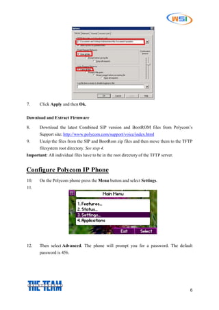 6
7. Click Apply and then Ok.
Download and Extract Firmware
8. Download the latest Combined SIP version and BootROM files from Polycom’s
Support site: http://www.polycom.com/support/voice/index.html
9. Unzip the files from the SIP and BootRom zip files and then move them to the TFTP
filesystem root directory. See step 4.
Important: All individual files have to be in the root directory of the TFTP server.
Configure Polycom IP Phone
10. On the Polycom phone press the Menu button and select Settings.
11.
12. Then select Advanced. The phone will prompt you for a password. The default
password is 456.
 