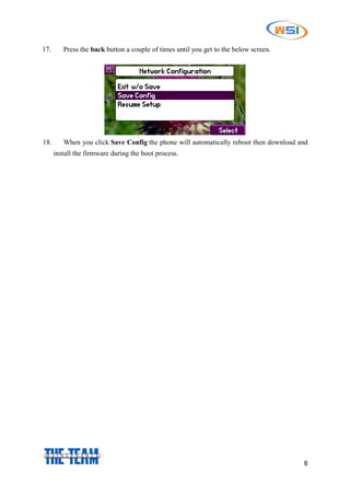 8
17. Press the back button a couple of times until you get to the below screen.
18. When you click Save Config the phone will automatically reboot then download and
install the firmware during the boot process.
 