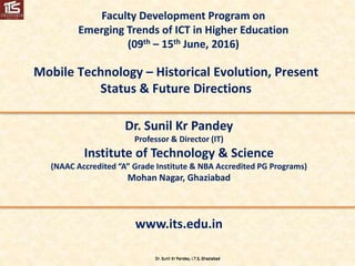 Dr. Sunil Kr Pandey, I.T.S, GhaziabadDr. Sunil Kr Pandey, I.T.S, Ghaziabad
Faculty Development Program on
Emerging Trends of ICT in Higher Education
(09th – 15th June, 2016)
Mobile Technology – Historical Evolution, Present
Status & Future Directions
Dr. Sunil Kr Pandey
Professor & Director (IT)
Institute of Technology & Science
(NAAC Accredited “A” Grade Institute & NBA Accredited PG Programs)
Mohan Nagar, Ghaziabad
www.its.edu.in
 