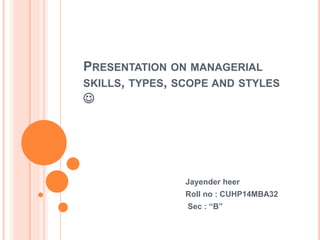 PRESENTATION ON MANAGERIAL 
SKILLS, TYPES, SCOPE AND STYLES 
 
Jayender heer 
Roll no : CUHP14MBA32 
Sec : “B” 
 