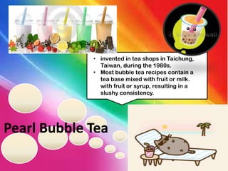 • invented in tea shops in Taichung,
Taiwan, during the 1980s.
• Most bubble tea recipes contain a
tea base mixed with fruit or milk.
with fruit or syrup, resulting in a
slushy consistency.

Pearl Bubble Tea

 