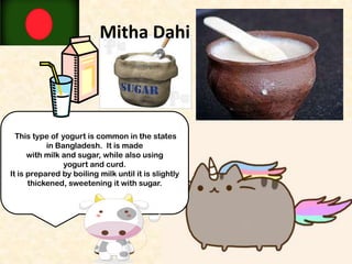 Mitha Dahi

This type of yogurt is common in the states
in Bangladesh. It is made
with milk and sugar, while also using
yogurt and curd.
It is prepared by boiling milk until it is slightly
thickened, sweetening it with sugar.

 