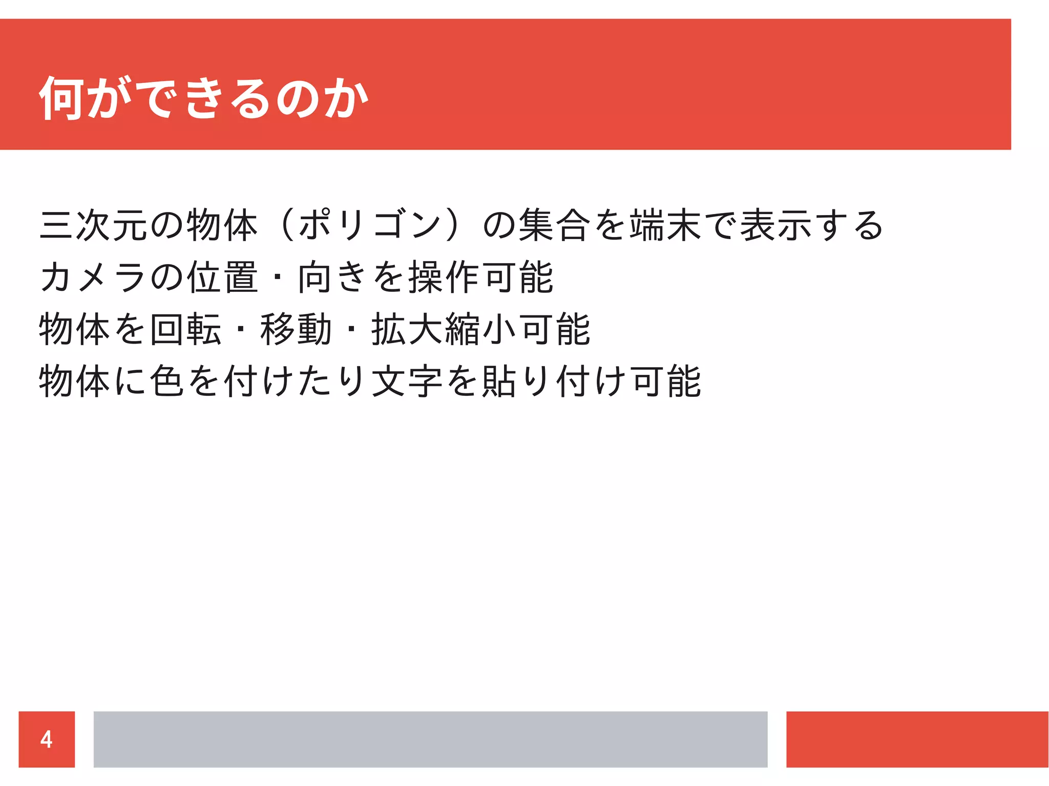4
何ができるのか
三次元の物体（ポリゴン）の集合を端末で表示する
カメラの位置・向きを操作可能
物体を回転・移動・拡大縮小可能
物体に色を付けたり文字を貼り付け可能
 