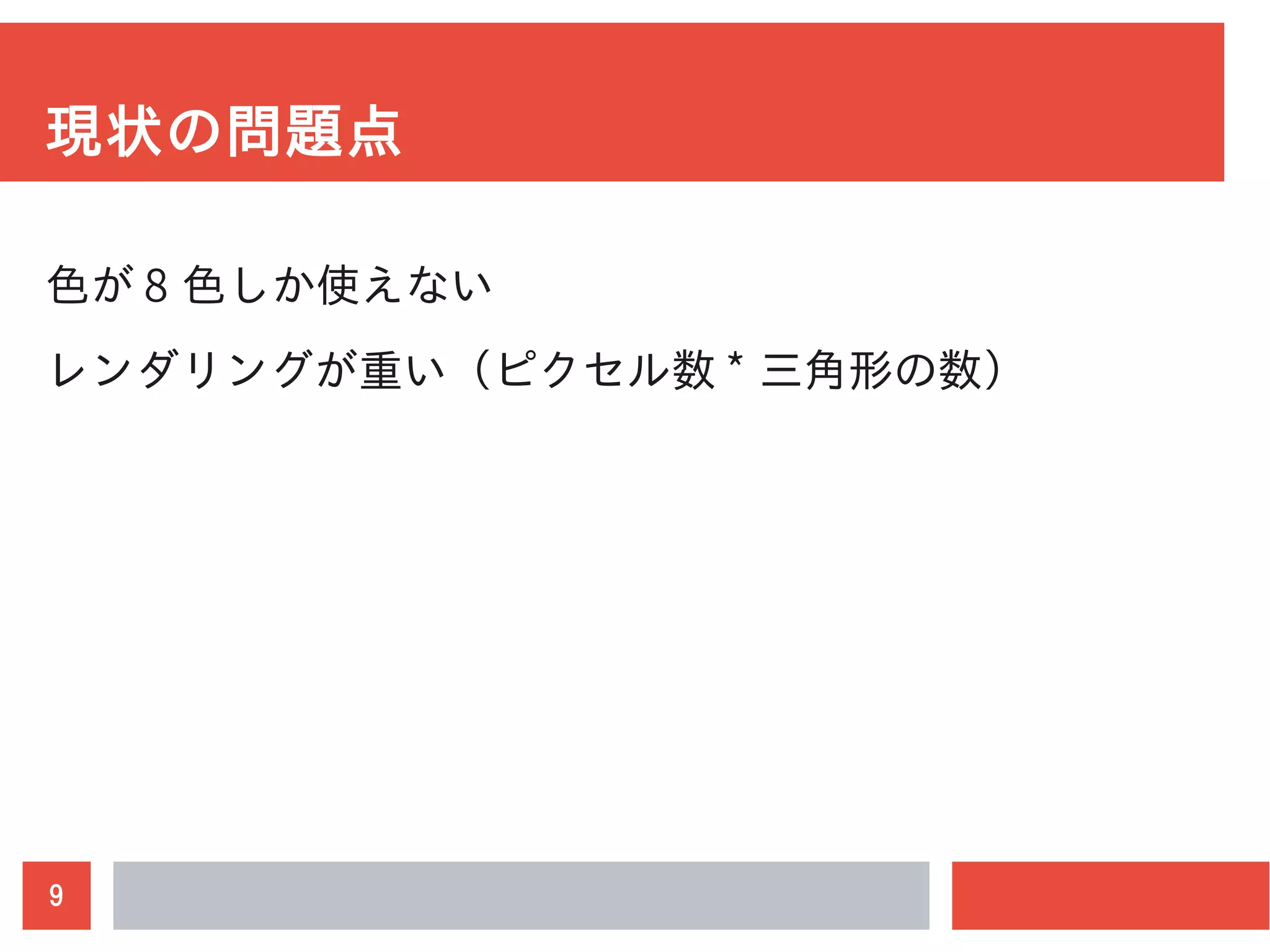 9
現状の問題点
色が 8 色しか使えない
レンダリングが重い（ピクセル数 * 三角形の数）
 