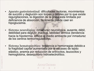 • Aparato gastrointestinal: dificultades motoras, movimientos
de succión y deglución son torpes y débiles por lo que existe
regurgitaciones, la digestión de la grasa esta limitada por
deficiencia de absorción, fácilmente puede caer en
hipoglucemia.
• Sistema neurológico: inmadurez neurológica, ausente, débil,
debilidad para deglutir, inactivo, labilidad térmica (tendencia
hacia la hipotermia, influye el medio ambiente por inmadurez
de los centros termorreguladores.
• Sistema hematopoyético: tendencia a hemorragias debido a
la fragilidad capilar aumentada por la escases de tejido
elástico, anemia por reducción de eritrocitos, leucocitos y
hemoglobina, desequilibrio hidroelectrolítico.
 