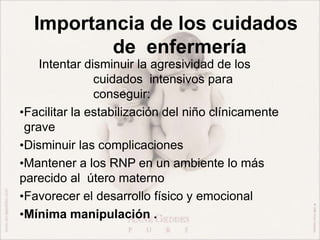 Importancia de los cuidados
de enfermería
Intentar disminuir la agresividad de los
cuidados intensivos para
conseguir:
•Facilitar la estabilización del niño clínicamente
grave
•Disminuir las complicaciones
•Mantener a los RNP en un ambiente lo más
parecido al útero materno
•Favorecer el desarrollo físico y emocional
•Mínima manipulación .
 