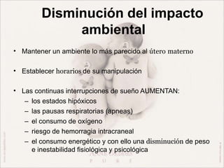 Disminución del impacto
ambiental
• Mantener un ambiente lo más parecido al útero materno
• Establecer horarios de su manipulación
• Las continuas interrupciones de sueño AUMENTAN:
– los estados hipóxicos
– las pausas respiratorias (apneas)
– el consumo de oxígeno
– riesgo de hemorragia intracraneal
– el consumo energético y con ello una disminución de peso
e inestabilidad fisiológica y psicológica
 
