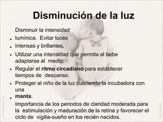 Disminución de la luz
•
•
•
•
•
•
Disminuir la intensidad
lumínica. Evitar luces
intensas y brillantes.
Utilizar una intensidad que permita al bebe
adaptarse al medio.
Regular el ritmo circadiano para establecer
tiempos de descanso.
Proteger al niño de la luz cubriendo la incubadora con
una
manta.
Importancia de los periodos de claridad moderada para
la estimulación y maduración de la retina y favorecer el
ciclo de vigilia-sueño en los recién nacidos.
 