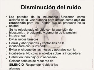 Disminución del ruido
•
•
•
•
•
•
•
•
•
Las paredes de la incubadora funcionan como
aislante de la voz humana pero actúan como caja de
resonancia para los ruidos que se producen en la
unidad.
Se ha relacionado el ruido con la aparición de
hipoxemia , bradicardia y aumento de la presión
intracraneal
Evitar ruidos bruscos
Cerrar y abrir puertas y ventanillas de la
incubadora con suavidad
Evitar el choque de las mesas y aparatos con la
incubadora No colocar objetos sobre la incubadora
Hablar en tono bajo y lo necesario
Colocar señales de recuerdo de
SILENCIO Responder rápido a las
alarmas
 