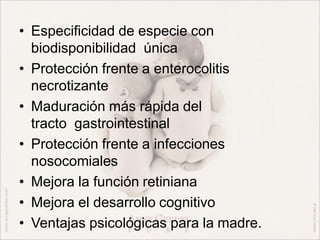 • Especificidad de especie con
biodisponibilidad única
• Protección frente a enterocolitis
necrotizante
• Maduración más rápida del
tracto gastrointestinal
• Protección frente a infecciones
nosocomiales
• Mejora la función retiniana
• Mejora el desarrollo cognitivo
• Ventajas psicológicas para la madre.
 
