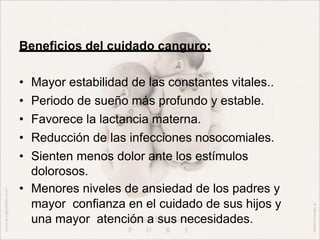 Beneficios del cuidado canguro:
• Mayor estabilidad de las constantes vitales..
• Periodo de sueño más profundo y estable.
• Favorece la lactancia materna.
• Reducción de las infecciones nosocomiales.
• Sienten menos dolor ante los estímulos
dolorosos.
• Menores niveles de ansiedad de los padres y
mayor confianza en el cuidado de sus hijos y
una mayor atención a sus necesidades.
 