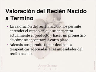 Valoración del Recién Nacido
a Termino
• La valoración del recién nacido nos permite
entender el estado en que se encuentra
actualmente el producto y hacer un pronostico
de cómo se encontrara a corto plazo.
• Además nos permite tomar decisiones
terapéuticas adecuadas a las necesidades del
recién nacido.
 