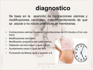 diagnostico
Se basa en la aparición de contracciones uterinas y
modificaciones cervicales, independientemente de que
se asocie o no rotura prematura de membranas.
• Contracciones uterinas regulares (4 contracciones en 20 minutos u 8 en una
hora)
• Modificaciones cervicales.
• Modificación progresiva del cuello uterino.
• Dilatación cervical mayor o igual a 2 cm.
• Acortamiento mayor o igual del 80%.
• Puntuación de Bishop igual o superior a 6.
 