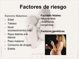 Factores de riesgo
Factores Maternos:
- Edad
- Tabaco
- Nivel
socioecónomico bajo
- Raza distinta a la
blanca
- Peso materno
- Consumo de drogas
- Estrés
Factores fetales:
-Muerte fetal
-Anomalías
congénitas
Factores genéticos
 