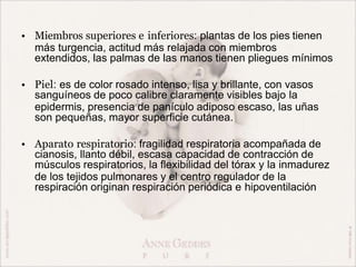 • Miembros superiores e inferiores: plantas de los pies tienen
más turgencia, actitud más relajada con miembros
extendidos, las palmas de las manos tienen pliegues mínimos
• Piel: es de color rosado intenso, lisa y brillante, con vasos
sanguíneos de poco calibre claramente visibles bajo la
epidermis, presencia de panículo adiposo escaso, las uñas
son pequeñas, mayor superficie cutánea.
• Aparato respiratorio: fragilidad respiratoria acompañada de
cianosis, llanto débil, escasa capacidad de contracción de
músculos respiratorios, la flexibilidad del tórax y la inmadurez
de los tejidos pulmonares y el centro regulador de la
respiración originan respiración periódica e hipoventilación
 