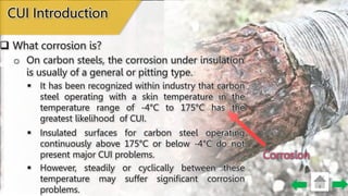 Corrosion
o On carbon steels, the corrosion under insulation
is usually of a general or pitting type.
CUI Introduction
 What corrosion is?
 It has been recognized within industry that carbon
steel operating with a skin temperature in the
temperature range of -4°C to 175°C has the
greatest likelihood of CUI.
 Insulated surfaces for carbon steel operating
continuously above 175°C or below -4°C do not
present major CUI problems.
 However, steadily or cyclically between these
temperature may suffer significant corrosion
problems.
 