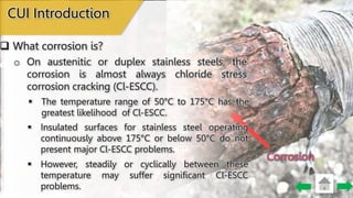 Corrosion
CUI Introduction
 What corrosion is?
 Insulated surfaces for stainless steel operating
continuously above 175°C or below 50°C do not
present major Cl-ESCC problems.
 However, steadily or cyclically between these
temperature may suffer significant Cl-ESCC
problems.
o On austenitic or duplex stainless steels, the
corrosion is almost always chloride stress
corrosion cracking (Cl-ESCC).
 The temperature range of 50°C to 175°C has the
greatest likelihood of Cl-ESCC.
 