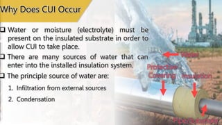 Water
Insulation
Protective
Covering
Pipe/Substrate
Why Does CUI Occur
 Water or moisture (electrolyte) must be
present on the insulated substrate in order to
allow CUI to take place.
 There are many sources of water that can
enter into the installed insulation system.
 The principle source of water are:
1. Infiltration from external sources
2. Condensation
 