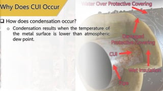 Wet Insulation
CUI
Damaged
Protective Covering
Pipe
Water Over Protective Covering
 How does condensation occur?
o Condensation results when the temperature of
the metal surface is lower than atmospheric
dew point.
Why Does CUI Occur
 
