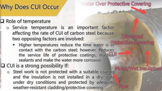 Moist/Wet Insulation
CUI
Damaged
Protective Covering
Pipe
Water Over Protective Covering
 Role of temperature
o Service temperature is an important factor
affecting the rate of CUI of carbon steel because
two opposing factors are involved:
 Higher temperatures reduce the time water is in
contact with the carbon steel; however, Reduces
the service life of protective coatings, mastics,
sealants and make the water more corrosive.
Why Does CUI Occur
 CUI is a strong possibility If:
o Steel work is not protected with a suitable coating
and the insulation is not installed in a dry state
under dry conditions and protected by adequate
weather-resistant cladding/protective covering.
 