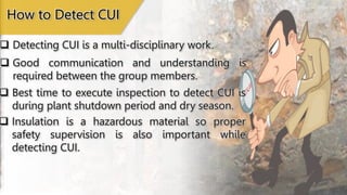  Detecting CUI is a multi-disciplinary work.
How to Detect CUI
 Good communication and understanding is
required between the group members.
 Best time to execute inspection to detect CUI is
during plant shutdown period and dry season.
 Insulation is a hazardous material so proper
safety supervision is also important while
detecting CUI.
 