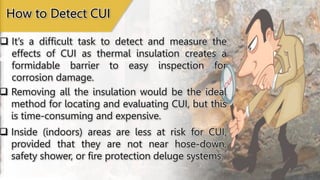  It’s a difficult task to detect and measure the
effects of CUI as thermal insulation creates a
formidable barrier to easy inspection for
corrosion damage.
How to Detect CUI
 Removing all the insulation would be the ideal
method for locating and evaluating CUI, but this
is time-consuming and expensive.
 Inside (indoors) areas are less at risk for CUI,
provided that they are not near hose-down,
safety shower, or fire protection deluge systems.
 