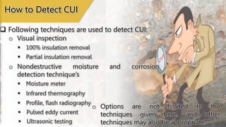  Following techniques are used to detect CUI:
o Visual inspection
How to Detect CUI
 100% insulation removal
o Nondestructive moisture and corrosion
detection technique’s
 Moisture meter
 Partial insulation removal
 Infrared thermography
 Profile, flash radiography
 Pulsed eddy current
 Ultrasonic testing
o Options are not limited to the
techniques given here, and other
techniques may also be appropriate.
 