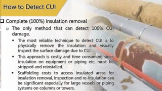  Complete (100%) insulation removal
 The most reliable technique to detect CUI is to
physically remove the insulation and visually
inspect the surface damage due to CUI.
How to Detect CUI
 This approach is costly and time consuming since
insulation on equipment or piping etc. must be
stripped and reinstalled.
 Scaffolding costs to access insulated areas for
insulation removal, inspection and re-insulation can
be significant especially for large vessels or piping
systems on columns or towers.
o The only method that can detect 100% CUI
damage.
 