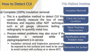 This Method Involves
Insulation Removal
Check the Surface
Condition
Metal Thickness
Measurement
Rectification of the
Problem Areas
Reinsulate the Surface
 Complete (100%) insulation removal
How to Detect CUI
o Process-related problems may also occur if the
insulation is removed while the
piping/equipment is in service.
o This is a qualitative method to detect CUI that
cannot directly measure the loss of metal
thickness, and requires other NDT techniques
such as pit gauge, ultrasonic testing or
radiography to quantify metal loss.
 Insulation removal and Inspection personnel may
be exposed to hot surfaces and need to be careful
to avoid contact with surfaces at or above 60°C.
 
