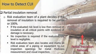 Partial Insulation
Removal
 Partial insulation removal
How to Detect CUI
o Risk evaluation team of a plant decides if the
removal of insulation is required to be partial
or 100%.
 If the evaluated risk level is low then removal of
insulation at all critical points with evidence of
damage is necessary.
 No inspection is required if the evaluated risk
level is negligible.
 Risk evaluation team also locates and marks all
critical areas of a piping or equipment to cut
inspection openings for metal thickness
measurement and visual inspection.
 