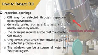 Inspection Window
 Inspection openings
How to Detect CUI
o CUI may be detected through inspection
openings/windows.
o The technique requires a little cost to evaluate
CUI initially.
o Generally carried out as a first pass and is
usually limited by access.
o Only covers small area’s that provide a guide
to potential problem area’s.
o The windows can be a source of water or
moisture ingress.
 