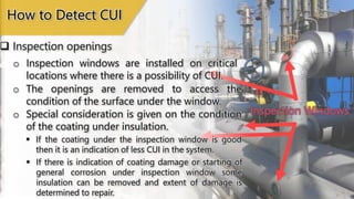 Inspection Window
Inspection Windows
 Inspection openings
How to Detect CUI
o Inspection windows are installed on critical
locations where there is a possibility of CUI.
o The openings are removed to access the
condition of the surface under the window.
 If there is indication of coating damage or starting of
general corrosion under inspection window some
insulation can be removed and extent of damage is
determined to repair.
o Special consideration is given on the condition
of the coating under insulation.
 If the coating under the inspection window is good
then it is an indication of less CUI in the system.
 