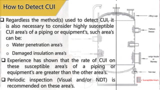  Regardless the method(s) used to detect CUI, it
is also necessary to consider highly susceptible
CUI area’s of a piping or equipment's, such area’s
can be:
How to Detect CUI
o Water penetration area’s
o Damaged insulation area’s
 Experience has shown that the rate of CUI on
these susceptible area’s of a piping or
equipment’s are greater than the other area’s.
 Periodic inspection (Visual and/or NDT) is
recommended on these area’s.
= Susceptible Area’s
 