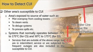 Fire Water Line
Above the
Insulated Piping
 Other area’s susceptible to CUI
How to Detect CUI
o Area’s exposed to source of water such as:
 Mist overspray from cooling towers
 To steam vents
 To deluge systems
 To process spills etc.
CUI
o Systems that normally operates between -5°C
to 175°C (for CS) and 50°C to 175°C (for SS).
 Services that are outside of the above range, but
are in intermittent service or are subjected to
frequent outages are also included in the
susceptible to CUI.
 