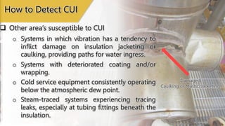 Damaged Jacketing
Damaged
Caulking or Mastic/Jacketing
How to Detect CUI
o Systems in which vibration has a tendency to
inflict damage on insulation jacketing or
caulking, providing paths for water ingress.
o Systems with deteriorated coating and/or
wrapping.
o Cold service equipment consistently operating
below the atmospheric dew point.
o Steam-traced systems experiencing tracing
leaks, especially at tubing fittings beneath the
insulation.
 Other area’s susceptible to CUI
 