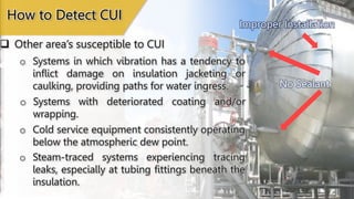 No Sealant
How to Detect CUI
o Systems in which vibration has a tendency to
inflict damage on insulation jacketing or
caulking, providing paths for water ingress.
o Systems with deteriorated coating and/or
wrapping.
o Cold service equipment consistently operating
below the atmospheric dew point.
o Steam-traced systems experiencing tracing
leaks, especially at tubing fittings beneath the
insulation.
 Other area’s susceptible to CUI
Improper Installation
 