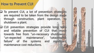  To prevent CUI, a lot of prevention strategies
are required to be taken from the design stage
through construction, plant operation, to
shutdown a plant.
 CUI prevention strategies provide long term
and reliable prevention of CUI that move
towards free from “un-necessary shutdowns”,
“un-expected maintenance”, “catastrophic
failure” of the systems and significant
maintenance cost reductions.
How to Prevent CUI
 