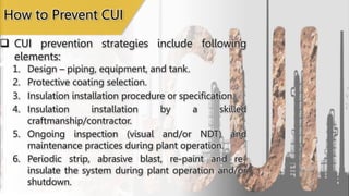 How to Prevent CUI
 CUI prevention strategies include following
elements:
1. Design – piping, equipment, and tank.
2. Protective coating selection.
3. Insulation installation procedure or specification.
4. Insulation installation by a skilled
craftmanship/contractor.
5. Ongoing inspection (visual and/or NDT) and
maintenance practices during plant operation.
6. Periodic strip, abrasive blast, re-paint and re-
insulate the system during plant operation and/or
shutdown.
 