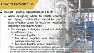Insulated Pipes Placed
too Close
Pipe is Too Close with an
Insulated Equipment
How to Prevent CUI
 Design – piping, equipment, and tank
o When designing where to situate equipment
and piping, consideration should be given to
allow effective space for insulation installation,
inspection and maintenance.
 Above design problems may allow no sufficient gap/space to insulate a surface, leave chances
of water or moisture intrusion, and are practically impossible to inspect the entire insulated
surface and maintain effectively during construction, operation and maintenance stages.
 For example, a designer should not design to
install/situate pipes:
 Too closed together
 Too closed together with steel structure,
gratings, cable trays etc.
 Too closed together with an equipment
 
