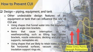 Water Entry Points
Through Protrusions
How to Prevent CUI
 Design – piping, equipment, and tank
o Other undesirable design features of an
equipment or tank that can influence the rate of
CUI are:
 Using shapes that funnel water into the insulation,
such as angle-iron brackets.
 Items that cause interruption in the
weatherproofing, such as lifting lugs, ladder
brackets, nozzle extensions, decking and platform
supports, nameplates etc.
 Using shapes that are likely to retain water, such as
flat horizontal surfaces, vacuum rings and
insulation support rings etc.
 